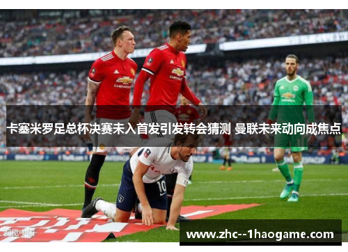 卡塞米罗足总杯决赛未入首发引发转会猜测 曼联未来动向成焦点 卡塞米罗足总杯决赛未入首发引发转会猜测 曼联未来动向成焦点
