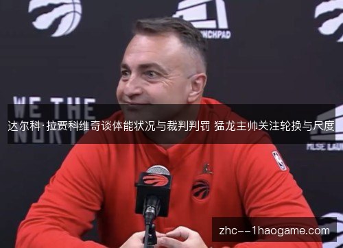 达尔科·拉贾科维奇谈体能状况与裁判判罚 猛龙主帅关注轮换与尺度 达尔科·拉贾科维奇谈体能状况与裁判判罚 猛龙主帅关注轮换与尺度
